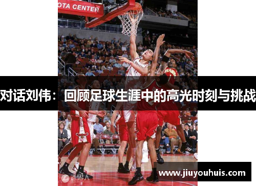 对话刘伟：回顾足球生涯中的高光时刻与挑战