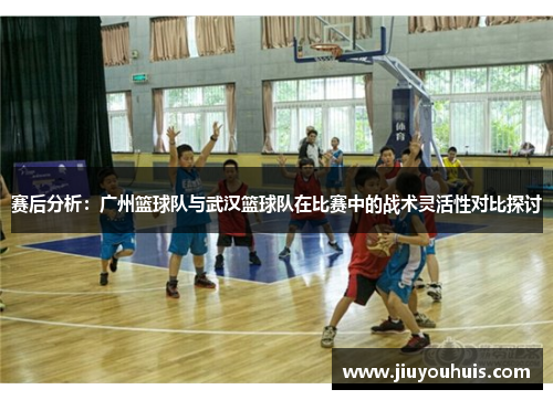 赛后分析：广州篮球队与武汉篮球队在比赛中的战术灵活性对比探讨