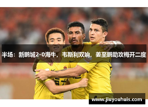 半场：新鹏城2-0海牛，韦斯利双响，姜至鹏助攻梅开二度