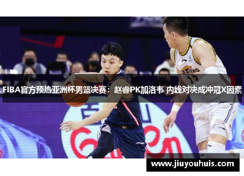 FIBA官方预热亚洲杯男篮决赛：赵睿PK加洛韦 内线对决成冲冠X因素